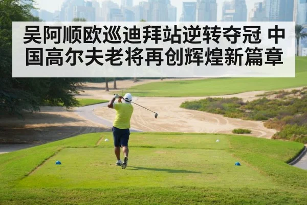 吴阿顺欧巡迪拜站逆转夺冠 中国高尔夫老将再创辉煌新篇章