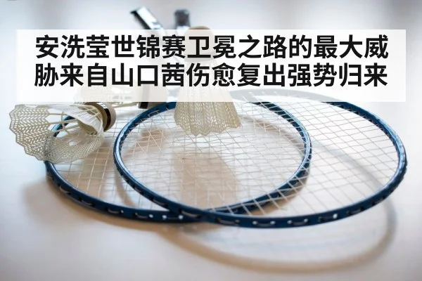 安洗莹世锦赛卫冕之路的最大威胁来自山口茜伤愈复出强势归来