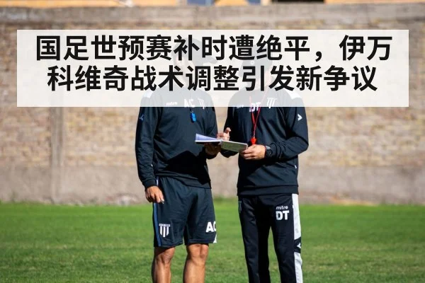 国足世预赛补时遭绝平，伊万科维奇战术调整引发新争议
